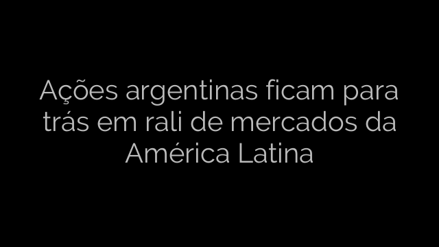 ​Ações argentinas ficam para trás em rali de mercados da América Latina 